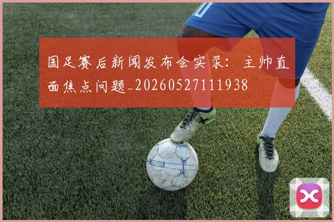 国足赛后新闻发布会实录:主帅直面焦点问题_20260527111938
