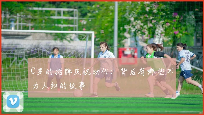 C罗的招牌庆祝动作：背后有哪些不为人知的故事
