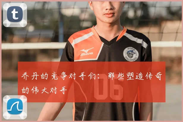 乔丹的竞争对手们:那些塑造传奇的伟大对手