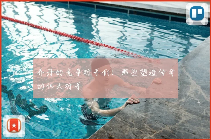 乔丹的竞争对手们:那些塑造传奇的伟大对手